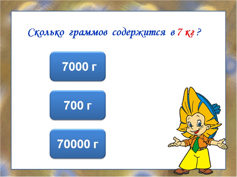 Сколько  граммов  содержится  в 7 кг ?  7000 г 700